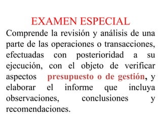 EXAMEN ESPECIAL
EXAMEN ESPECIAL
Comprende la revisión y análisis de una
parte de las operaciones o transacciones,
efectuadas con posterioridad a su
ejecución, con el objeto de verificar
aspectos presupuesto o de gestión, y
elaborar el informe que incluya
observaciones, conclusiones y
recomendaciones.
 