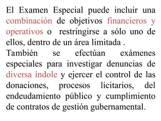 El Examen Especial puede incluir una
combinación de objetivos financieros y
operativos o restringirse a sólo uno de
ellos, dentro de un área limitada .
También se efectúan exámenes
especiales para investigar denuncias de
diversa índole y ejercer el control de las
donaciones, procesos licitarios, del
endeudamiento público y cumplimiento
de contratos de gestión gubernamental.
 