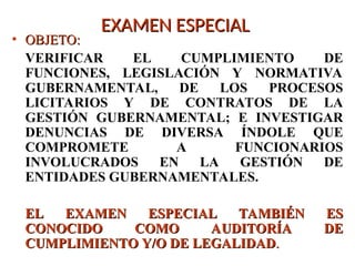 EXAMEN ESPECIAL
EXAMEN ESPECIAL
• OBJETO:
OBJETO:
VERIFICAR EL CUMPLIMIENTO DE
FUNCIONES, LEGISLACIÓN Y NORMATIVA
GUBERNAMENTAL, DE LOS PROCESOS
LICITARIOS Y DE CONTRATOS DE LA
GESTIÓN GUBERNAMENTAL; E INVESTIGAR
DENUNCIAS DE DIVERSA ÍNDOLE QUE
COMPROMETE A FUNCIONARIOS
INVOLUCRADOS EN LA GESTIÓN DE
ENTIDADES GUBERNAMENTALES.
EL EXAMEN ESPECIAL TAMBIÉN ES
EL EXAMEN ESPECIAL TAMBIÉN ES
CONOCIDO COMO AUDITORÍA DE
CONOCIDO COMO AUDITORÍA DE
CUMPLIMIENTO Y/O DE LEGALIDAD
CUMPLIMIENTO Y/O DE LEGALIDAD.
.
 