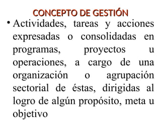 CONCEPTO DE GESTIÓN
CONCEPTO DE GESTIÓN
• Actividades, tareas y acciones
expresadas o consolidadas en
programas, proyectos u
operaciones, a cargo de una
organización o agrupación
sectorial de éstas, dirigidas al
logro de algún propósito, meta u
objetivo
 