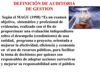 DEFINICIÓN DE AUDITORIA
DE GESTION
Según el MAGU (1998) “Es un examen
objetivo, sistemático y profesional de
evidencias, realizado con el fin de
proporcionar una evaluación independiente
sobre el desempeño (rendimiento) de una
entidad, programa o proyecto, orientada a
mejorar la efectividad, eficiencia y economía
en el uso de recursos públicos, para facilitar
la toma de decisiones por quienes son
responsables de adoptar acciones correctivas
y mejorar su responsabilidad ante el público.
 