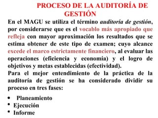 PROCESO DE LA AUDITORÍA DE
GESTIÓN
En el MAGU se utiliza el término auditoría de gestión,
por considerarse que es el vocablo más apropiado que
refleja con mayor aproximación los resultados que se
estima obtener de este tipo de examen; cuyo alcance
excede el marco estrictamente financiero, al evaluar las
operaciones (eficiencia y economía) y el logro de
objetivos y metas establecidas (efectividad).
Para el mejor entendimiento de la práctica de la
auditoría de gestión se ha considerado dividir su
proceso en tres fases:
Planeamiento
 Ejecución
 Informe
 