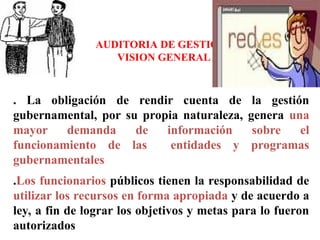AUDITORIA DE GESTION
VISION GENERAL
. La obligación de rendir cuenta de la gestión
gubernamental, por su propia naturaleza, genera una
mayor demanda de información sobre el
funcionamiento de las entidades y programas
gubernamentales
.Los funcionarios públicos tienen la responsabilidad de
utilizar los recursos en forma apropiada y de acuerdo a
ley, a fin de lograr los objetivos y metas para lo fueron
autorizados
 