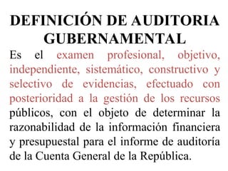 DEFINICIÓN DE AUDITORIA
GUBERNAMENTAL
Es el examen profesional, objetivo,
independiente, sistemático, constructivo y
selectivo de evidencias, efectuado con
posterioridad a la gestión de los recursos
públicos, con el objeto de determinar la
razonabilidad de la información financiera
y presupuestal para el informe de auditoría
de la Cuenta General de la República.
 