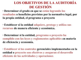 LOS OBJETIVOS DE LA AUDITORÍA
DE GESTIÓN
· Determinar el grado en que se están logrando los
resultados o beneficios previstos por la normativa legal, por
la propia entidad, el programa o proyecto
· Establecer si la entidad adquiere, protege y utiliza sus
recursos de manera eficiente y económica.
· Determinar si la entidad, programa o proyecto ha
cumplido con las leyes y reglamentos aplicables en materia
de eficiencia y economía.
· Establecer si los controles gerenciales implementados en la
entidad o proyecto son efectivos y aseguran el desarrollo
eficiente de las actividades y operaciones
 