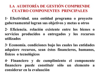 LA AUDITORÍA DE GESTIÓN COMPRENDE
CUATRO COMPONENTES PRINCIPALES
1· Efectividad. una entidad programa o proyecto
gubernamental logran sus objetivos y metas u otros
2· Eficiencia. relación existente entre los bienes o
servicios producidos o entregados y los recursos
utilizados
3· Economía. condiciones bajo los cuales las entidades
adquiere recursos, sean éstos financieros, humanos,
físicos o tecnológicos
4· Financiero y de cumplimiento el componente
financiero puede constituir sólo un elemento a
considerar en la evaluación
 