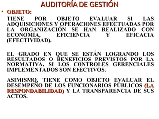 AUDITORÍA DE GESTIÓN
AUDITORÍA DE GESTIÓN
• OBJETO:
OBJETO:
TIENE POR OBJETO EVALUAR SI LAS
ADQUISICIONES Y OPERACIONES EFECTUADAS POR
LA ORGANIZACIÓN SE HAN REALIZADO CON
ECONOMÍA, EFICIENCIA Y EFICACIA
(EFECTIVIDAD).
EL GRADO EN QUE SE ESTÁN LOGRANDO LOS
RESULTADOS O BENEFICIOS PREVISTOS POR LA
NORMATIVA, SI LOS CONTROLES GERENCIALES
IMPLEMENTADOS SON EFECTIVOS.
ASIMISMO, TIENE COMO OBJETO EVALUAR EL
DESEMPEÑO DE LOS FUNCIONARIOS PÚBLICOS (LA
(LA
RESPONDABILIDAD)
RESPONDABILIDAD) Y LA TRANSPARENCIA DE SUS
ACTOS.
 