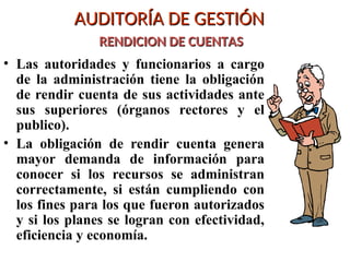 AUDITORÍA DE GESTIÓN
AUDITORÍA DE GESTIÓN
RENDICION DE CUENTAS
RENDICION DE CUENTAS
• Las autoridades y funcionarios a cargo
de la administración tiene la obligación
de rendir cuenta de sus actividades ante
sus superiores (órganos rectores y el
publico).
• La obligación de rendir cuenta genera
mayor demanda de información para
conocer si los recursos se administran
correctamente, si están cumpliendo con
los fines para los que fueron autorizados
y si los planes se logran con efectividad,
eficiencia y economía.
 