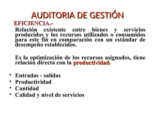 AUDITORIA DE GESTIÓN
AUDITORIA DE GESTIÓN
EFICIENCIA.-
EFICIENCIA.-
Relación existente entre bienes y servicios
producidos y los recursos utilizados o consumidos
para este fin en comparación con un estándar de
desempeño establecidos.
Es la optimización de los recursos asignados, tiene
relación directa con la productividad
productividad.
• Entradas - salidas
• Productividad
• Cantidad
• Calidad y nivel de servicios
 