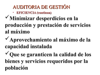AUDITORIA DE GESTIÓN
AUDITORIA DE GESTIÓN
• EFICIENCIA (continua)
EFICIENCIA (continua)
Minimizar desperdicios en la
producción y prestación de servicios
al máximo
Aprovechamiento al máximo de la
capacidad instalada
Que se garanticen la calidad de los
bienes y servicios requeridos por la
población
 