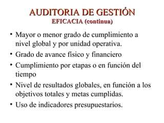 AUDITORIA DE GESTIÓN
AUDITORIA DE GESTIÓN
EFICACIA (continua)
EFICACIA (continua)
• Mayor o menor grado de cumplimiento a
nivel global y por unidad operativa.
• Grado de avance físico y financiero
• Cumplimiento por etapas o en función del
tiempo
• Nivel de resultados globales, en función a los
objetivos totales y metas cumplidas.
• Uso de indicadores presupuestarios.
 