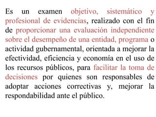 Es un examen objetivo, sistemático y
profesional de evidencias, realizado con el fin
de proporcionar una evaluación independiente
sobre el desempeño de una entidad, programa o
actividad gubernamental, orientada a mejorar la
efectividad, eficiencia y economía en el uso de
los recursos públicos, para facilitar la toma de
decisiones por quienes son responsables de
adoptar acciones correctivas y, mejorar la
respondabilidad ante el público.
 