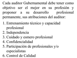 Cada auditor Gubernamental debe tener como
objetivo ser el mejor en su profesión y
proponer a su desarrollo profesional
permanente, sus atribuciones del auditor:
1. Entrenamiento técnico y capacidad
profesional
2. Independencia
3. Cuidado y esmero profesional
4. Confidencialidad
5. Participación de profesionales y/o
especialistas
6. Control de Calidad
 