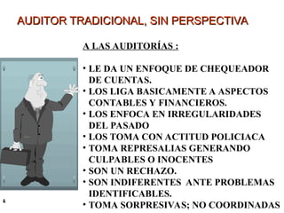 AUDITOR TRADICIONAL, SIN PERSPECTIVA
AUDITOR TRADICIONAL, SIN PERSPECTIVA
&
A LAS AUDITORÍAS :
• LE DA UN ENFOQUE DE CHEQUEADOR
DE CUENTAS.
• LOS LIGA BASICAMENTE A ASPECTOS
CONTABLES Y FINANCIEROS.
• LOS ENFOCA EN IRREGULARIDADES
DEL PASADO
• LOS TOMA CON ACTITUD POLICIACA
• TOMA REPRESALIAS GENERANDO
CULPABLES O INOCENTES
• SON UN RECHAZO.
• SON INDIFERENTES ANTE PROBLEMAS
IDENTIFICABLES.
• TOMA SORPRESIVAS; NO COORDINADAS
 