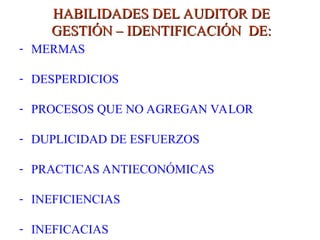 HABILIDADES DEL AUDITOR DE
HABILIDADES DEL AUDITOR DE
GESTIÓN – IDENTIFICACIÓN DE:
GESTIÓN – IDENTIFICACIÓN DE:
- MERMAS
- DESPERDICIOS
- PROCESOS QUE NO AGREGAN VALOR
- DUPLICIDAD DE ESFUERZOS
- PRACTICAS ANTIECONÓMICAS
- INEFICIENCIAS
- INEFICACIAS
 
