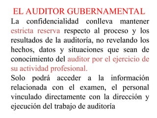 EL AUDITOR GUBERNAMENTAL
La confidencialidad conlleva mantener
estricta reserva respecto al proceso y los
resultados de la auditoría, no revelando los
hechos, datos y situaciones que sean de
conocimiento del auditor por el ejercicio de
su actividad profesional.
Solo podrá acceder a la información
relacionada con el examen, el personal
vinculado directamente con la dirección y
ejecución del trabajo de auditoría
 
