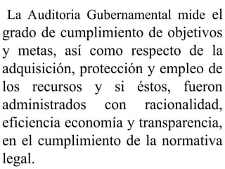 La Auditoria Gubernamental mide el
grado de cumplimiento de objetivos
y metas, así como respecto de la
adquisición, protección y empleo de
los recursos y si éstos, fueron
administrados con racionalidad,
eficiencia economía y transparencia,
en el cumplimiento de la normativa
legal.
 
