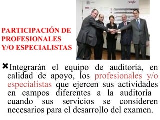 Integrarán el equipo de auditoría, en
calidad de apoyo, los profesionales y/o
especialistas que ejercen sus actividades
en campos diferentes a la auditoría
cuando sus servicios se consideren
necesarios para el desarrollo del examen.
PARTICIPACIÓN DE
PROFESIONALES
Y/O ESPECIALISTAS
 