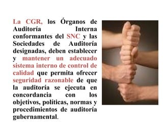 La CGR, los Órganos de
Auditoría Interna
conformantes del SNC y las
Sociedades de Auditoría
designadas, deben establecer
y mantener un adecuado
sistema interno de control de
calidad que permita ofrecer
seguridad razonable de que
la auditoría se ejecuta en
concordancia con los
objetivos, políticas, normas y
procedimientos de auditoría
gubernamental.
CONTROL DE CALIDAD
 
