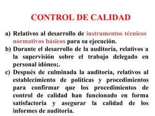 SISTEMA INTERNO DE
CONTROL DE CALIDAD
a) Relativos al desarrollo de instrumentos técnicos
normativos básicos para su ejecución.
b) Durante el desarrollo de la auditoría, relativos a
la supervisión sobre el trabajo delegado en
personal idóneo;.
c) Después de culminada la auditoría, relativos al
establecimiento de políticas y procedimientos
para confirmar que los procedimientos de
control de calidad han funcionado en forma
satisfactoria y asegurar la calidad de los
informes de auditoria.
 
