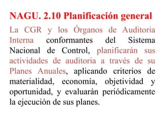 NAGU. 2.10 Planificación general
La CGR y los Órganos de Auditoria
Interna conformantes del Sistema
Nacional de Control, planificarán sus
actividades de auditoria a través de su
Planes Anuales, aplicando criterios de
materialidad, economía, objetividad y
oportunidad, y evaluarán periódicamente
la ejecución de sus planes.
 