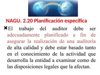 NAGU. 2.20 Planificación específica
El trabajo del auditor debe ser
adecuadamente planificado a fin de
asegurar la realización de una auditoría
de alta calidad y debe estar basado tanto
en el conocimiento de la actividad que
desarrolla la entidad a examinar como de
las disposiciones legales que la afectan.
 