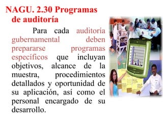 NAGU. 2.30 Programas
de auditoría
Para cada auditoría
gubernamental deben
prepararse programas
específicos que incluyan
objetivos, alcance de la
muestra, procedimientos
detallados y oportunidad de
su aplicación, así como el
personal encargado de su
desarrollo.
 
