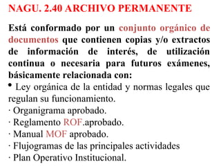 NAGU. 2.40 ARCHIVO PERMANENTE
Está conformado por un conjunto orgánico de
documentos que contienen copias y/o extractos
de información de interés, de utilización
continua o necesaria para futuros exámenes,
básicamente relacionada con:
 Ley orgánica de la entidad y normas legales que
regulan su funcionamiento.
· Organigrama aprobado.
· Reglamento ROF.aprobado.
· Manual MOF aprobado.
· Flujogramas de las principales actividades
· Plan Operativo Institucional.
 