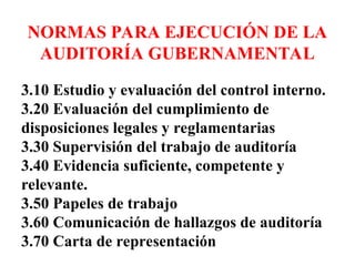NORMAS PARA EJECUCIÓN DE LA
AUDITORÍA GUBERNAMENTAL
3.10 Estudio y evaluación del control interno.
3.20 Evaluación del cumplimiento de
disposiciones legales y reglamentarias
3.30 Supervisión del trabajo de auditoría
3.40 Evidencia suficiente, competente y
relevante.
3.50 Papeles de trabajo
3.60 Comunicación de hallazgos de auditoría
3.70 Carta de representación
 