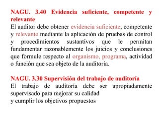 NAGU. 3.40 Evidencia suficiente, competente y
relevante
El auditor debe obtener evidencia suficiente, competente
y relevante mediante la aplicación de pruebas de control
y procedimientos sustantivos que le permitan
fundamentar razonablemente los juicios y conclusiones
que formule respecto al organismo, programa, actividad
o función que sea objeto de la auditoría.
NAGU. 3.30 Supervisión del trabajo de auditoría
El trabajo de auditoría debe ser apropiadamente
supervisado para mejorar su calidad
y cumplir los objetivos propuestos
 