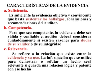 CARACTERÍSTICAS DE LA EVIDENCIA
a. Suficiencia.
Es suficiente la evidencia objetiva y convincente
que basta sustentar los hallazgos, conclusiones y
recomendaciones del auditor.
b. Competencia.
Para que sea competente, la evidencia debe ser
válida y confiable el auditor deberá considerar
cuidadosamente si existen razones para dudar
de su validez o de su integridad.
c. Relevancia.
Se refiere a la relación que existe entre la
evidencia y su uso. La información que se utilice
para demostrar o refutar un hecho será
relevante si guarda una relación lógica y patente
con ese hecho
 