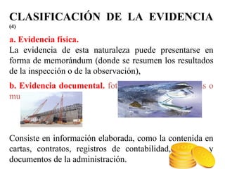 CLASIFICACIÓN DE LA EVIDENCIA
(4)
a. Evidencia física.
La evidencia de esta naturaleza puede presentarse en
forma de memorándum (donde se resumen los resultados
de la inspección o de la observación),
b. Evidencia documental. fotografías, gráficos, mapas o
muestras materiales.
Consiste en información elaborada, como la contenida en
cartas, contratos, registros de contabilidad, facturas y
documentos de la administración.
 