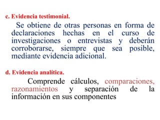 c. Evidencia testimonial.
Se obtiene de otras personas en forma de
declaraciones hechas en el curso de
investigaciones o entrevistas y deberán
corroborarse, siempre que sea posible,
mediante evidencia adicional.
d. Evidencia analítica.
Comprende cálculos, comparaciones,
razonamientos y separación de la
información en sus componentes
 