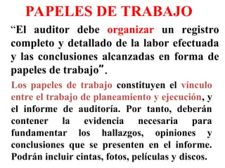 PAPELES DE TRABAJO
“El auditor debe organizar un registro
completo y detallado de la labor efectuada
y las conclusiones alcanzadas en forma de
papeles de trabajo”.
Los papeles de trabajo constituyen el vínculo
entre el trabajo de planeamiento y ejecución, y
el informe de auditoría. Por tanto, deberán
contener la evidencia necesaria para
fundamentar los hallazgos, opiniones y
conclusiones que se presenten en el informe.
Podrán incluir cintas, fotos, películas y discos.
 