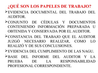 ¿QUÉ SON LOS PAPELES DE TRABAJO?
EVIDENCIA DOCUMENTAL DEL TRABAJO DEL
AUDITOR.
CONJUNTO DE CÉDULAS Y DOCUMENTOS
CONTENIENDO INFORMACIÓN PREPARADA U
OBTENIDA Y CONSERVADA POR EL AUDITOR.
CONSTANCIA DEL TRABAJO QUE EL AUDITOR
JUZGÓ NECESARIO REALIZAR, COMO LO
REALIZÓ Y DE SUS CONCLUSIONES.
EVIDENCIA DEL CUMPLIMIENTO DE LAS NAGU.
BASE DEL INFORME DEL AUDITOR Y LA
PRUEBA DE LA RESPONSABILIDAD
PROFESIONAL CORRESPONDIENTE.
 