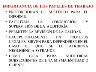 IMPORTANCIA DE LOS PAPELES DE TRABAJO
• PROPORCIONAN EL SUSTENTO PARA EL
INFORME.
• FACILITAN LA CONDUCCIÓN Y
SUPERVISIÓN DE LA AUDITORÍA.
• PERMITEN LA REVISIÓN DE LA CALIDAD.
• EXCEPCIONALMENTE EN PROCESOS
LEGALES, SIRVEN PARA DEFENDERSE EN EL
CASO DE QUE SE LE ATRIBUYA
NEGLIGENCIA O FRAUDE.
• COMO GUÍA PARA AUDITORÍAS
SUBSECUENTES DE UNA MISMA ENTIDAD O
CLIENTE.
 
