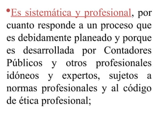 Es sistemática y profesional, por
cuanto responde a un proceso que
es debidamente planeado y porque
es desarrollada por Contadores
Públicos y otros profesionales
idóneos y expertos, sujetos a
normas profesionales y al código
de ética profesional;
 