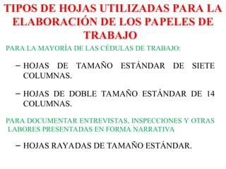 TIPOS DE HOJAS UTILIZADAS PARA LA
ELABORACIÓN DE LOS PAPELES DE
TRABAJO
PARA LA MAYORÍA DE LAS CÉDULAS DE TRABAJO:
– HOJAS DE TAMAÑO ESTÁNDAR DE SIETE
COLUMNAS.
– HOJAS DE DOBLE TAMAÑO ESTÁNDAR DE 14
COLUMNAS.
PARA DOCUMENTAR ENTREVISTAS, INSPECCIONES Y OTRAS
LABORES PRESENTADAS EN FORMA NARRATIVA
– HOJAS RAYADAS DE TAMAÑO ESTÁNDAR.
 