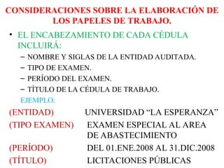 CONSIDERACIONES SOBRE LA ELABORACIÓN DE
LOS PAPELES DE TRABAJO.
• EL ENCABEZAMIENTO DE CADA CÉDULA
INCLUIRÁ:
– NOMBRE Y SIGLAS DE LA ENTIDAD AUDITADA.
– TIPO DE EXAMEN.
– PERÍODO DEL EXAMEN.
– TÍTULO DE LA CÉDULA DE TRABAJO.
EJEMPLO:
(ENTIDAD) UNIVERSIDAD “LA ESPERANZA”
(TIPO EXAMEN) EXAMEN ESPECIAL AL AREA
DE ABASTECIMIENTO
(PERÍODO) DEL 01.ENE.2008 AL 31.DIC.2008
(TÍTULO) LICITACIONES PÚBLICAS
 