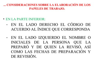 ... CONSIDERACIONES SOBRE LA ELABORACIÓN DE LOS
PAPELES DE TRABAJO.
• EN LA PARTE INFERIOR:
- EN EL LADO DERECHO EL CÓDIGO DE
ACUERDO AL ÍNDICE QUE CORRESPONDA
- EN EL LADO IZQUIERDO EL NOMBRE O
INICIALES DE LA PERSONA QUE LA
PREPARÓ Y DE QUIEN LA REVISÓ, ASÍ
COMO LAS FECHAS DE PREPARACIÓN Y
DE REVISIÓN.
 