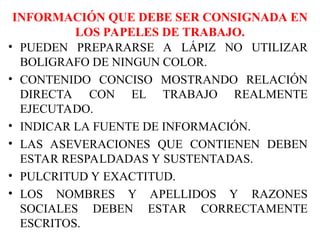 INFORMACIÓN QUE DEBE SER CONSIGNADA EN
LOS PAPELES DE TRABAJO.
• PUEDEN PREPARARSE A LÁPIZ NO UTILIZAR
BOLIGRAFO DE NINGUN COLOR.
• CONTENIDO CONCISO MOSTRANDO RELACIÓN
DIRECTA CON EL TRABAJO REALMENTE
EJECUTADO.
• INDICAR LA FUENTE DE INFORMACIÓN.
• LAS ASEVERACIONES QUE CONTIENEN DEBEN
ESTAR RESPALDADAS Y SUSTENTADAS.
• PULCRITUD Y EXACTITUD.
• LOS NOMBRES Y APELLIDOS Y RAZONES
SOCIALES DEBEN ESTAR CORRECTAMENTE
ESCRITOS.
 