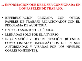 ... INFORMACIÓN QUE DEBE SER CONSIGNADA EN
LOS PAPELES DE TRABAJO.
• REFERENCIACIÓN CRUZADA CON OTROS
PAPELES DE TRABAJO RELACIONADOS CON EL
PROGRAMA DE AUDITORÍA.
• UN SOLO ASUNTO POR CÉDULA.
• LLENADAS SÓLO POR EL ANVERSO.
• INFORMACIÓN Y DOCUMENTACIÓN OBTENIDA
COMO LISTADOS INFORMÁTICOS DEBEN SER
AUTORIZADAS Y VISADAS POR LOS NIVELES
CORRESPONDIENTES.
 