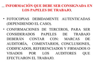 ... INFORMACIÓN QUE DEBE SER CONSIGNADA EN
LOS PAPELES DE TRABAJO.
• FOTOCOPIAS DEBIDAMENTE AUTENTICADAS
(DEPENDIENDO EL CASO).
• CONFIRMACIONES DE TERCEROS, PARA SER
CONSIDERADOS PAPELES DE TRABAJO
DEBERÁN CONTAR CON: MARCAS DE
AUDITORÍA, COMENTARIOS, CONCLUSIONES,
CODIFICADOS, REFERENCIADOS Y FIRMADOS O
VISADOS POR LOS AUDITORES QUE
EFECTUARON EL TRABAJO.
 