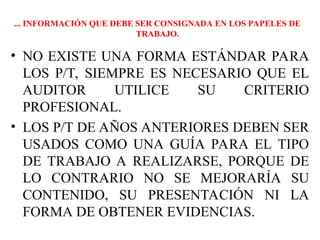 • NO EXISTE UNA FORMA ESTÁNDAR PARA
LOS P/T, SIEMPRE ES NECESARIO QUE EL
AUDITOR UTILICE SU CRITERIO
PROFESIONAL.
• LOS P/T DE AÑOS ANTERIORES DEBEN SER
USADOS COMO UNA GUÍA PARA EL TIPO
DE TRABAJO A REALIZARSE, PORQUE DE
LO CONTRARIO NO SE MEJORARÍA SU
CONTENIDO, SU PRESENTACIÓN NI LA
FORMA DE OBTENER EVIDENCIAS.
... INFORMACIÓN QUE DEBE SER CONSIGNADA EN LOS PAPELES DE
TRABAJO.
 