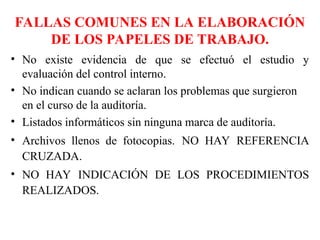 FALLAS COMUNES EN LA ELABORACIÓN
DE LOS PAPELES DE TRABAJO.
• No existe evidencia de que se efectuó el estudio y
evaluación del control interno.
• No indican cuando se aclaran los problemas que surgieron
en el curso de la auditoría.
• Listados informáticos sin ninguna marca de auditoría.
• Archivos llenos de fotocopias. NO HAY REFERENCIA
CRUZADA.
• NO HAY INDICACIÓN DE LOS PROCEDIMIENTOS
REALIZADOS.
 