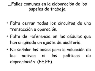 ...Fallas comunes en la elaboración de los
papeles de trabajo.
• Falta cerrar todos los circuitos de una
transacción u operación.
• Falta de referencia en las cédulas que
han originado un ajuste de auditoría.
• No señalar las bases para la valuación de
los activos ni las políticas de
depreciación (EE.FF).
 