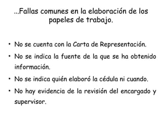 ...Fallas comunes en la elaboración de los
papeles de trabajo.
• No se cuenta con la Carta de Representación.
• No se indica la fuente de la que se ha obtenido
información.
• No se indica quién elaboró la cédula ni cuando.
• No hay evidencia de la revisión del encargado y
supervisor.
 