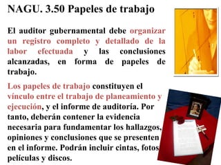 NAGU. 3.50 Papeles de trabajo
El auditor gubernamental debe organizar
un registro completo y detallado de la
labor efectuada y las conclusiones
alcanzadas, en forma de papeles de
trabajo.
Los papeles de trabajo constituyen el
vínculo entre el trabajo de planeamiento y
ejecución, y el informe de auditoría. Por
tanto, deberán contener la evidencia
necesaria para fundamentar los hallazgos,
opiniones y conclusiones que se presenten
en el informe. Podrán incluir cintas, fotos,
películas y discos.
 