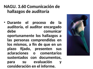 NAGU. 3.60 Comunicación de
hallazgos de auditoría
• Durante el proceso de la
auditoría, el auditor encargado
debe comunicar
oportunamente los hallazgos a
las personas comprendidas en
los mismos, a fin de que en un
plazo fijado, presenten sus
aclaraciones o comentarios
sustentados con documentos,
para su evaluación y
consideración en el informe.
 