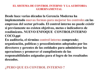 EL SISTEMA DE CONTROL INTERNO Y LA AUDITORIA
GUBERNAMENTAL
Desde hace varias décadas la Gerencia Moderna ha
implementado nuevas formas para mejorar los controles en las
empresas del sector privado. El control interno no puede existir
si previamente no existen objetivos, metas e indicadores de
rendimiento. NUEVO ENFOQUE CONTROLINTERNO
COCO.ppt
En auditoría, el término control interno comprende;
organización, políticas y procedimientos adoptados por los
directores y gerentes de las entidades para administrar las
operaciones y promover el cumplimiento de las
responsabilidades asignadas para el logro de los resultados
deseados.
¿PERO QUE ES CONTROL INTERNO ?
 